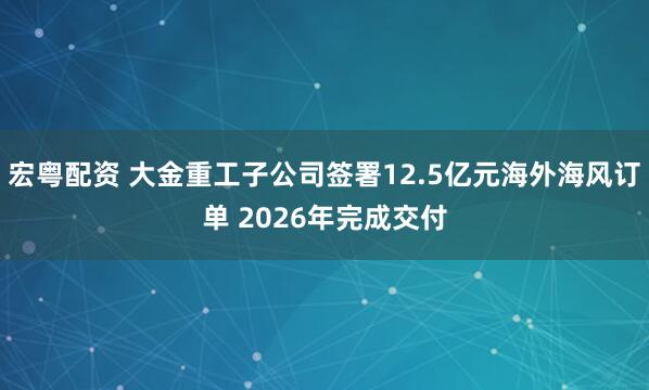 宏粵配資 大金重工子公司簽署12.5億元海外海風訂單 2026年完成交付